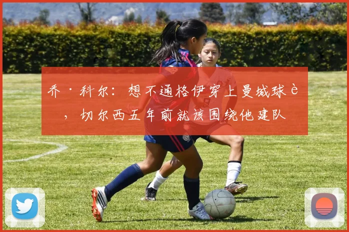乔·科尔：想不通格伊穿上曼城球衣，切尔西五年前就该围绕他建队